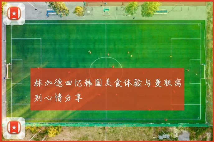 林加德回忆韩国美食体验与曼联离别心情分享