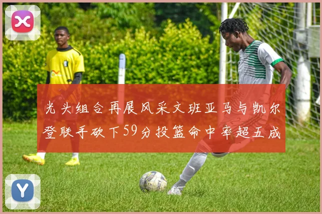 光头组合再展风采文班亚马与凯尔登联手砍下59分投篮命中率超五成