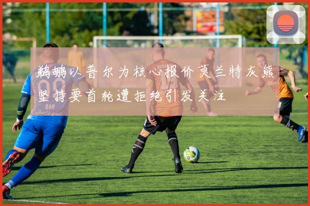 鹈鹕以普尔为核心报价莫兰特灰熊坚持要首轮遭拒绝引发关注