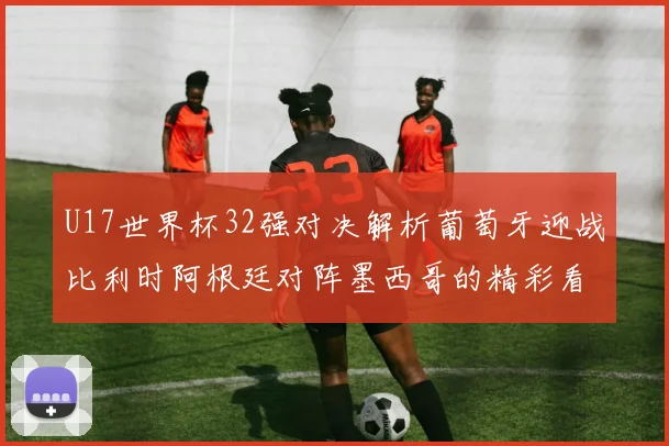 U17世界杯32强对决解析葡萄牙迎战比利时阿根廷对阵墨西哥的精彩看点