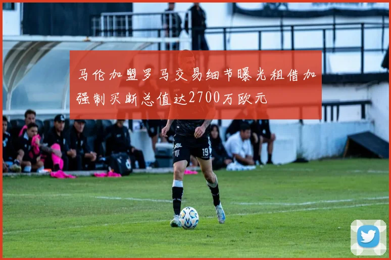 马伦加盟罗马交易细节曝光租借加强制买断总值达2700万欧元