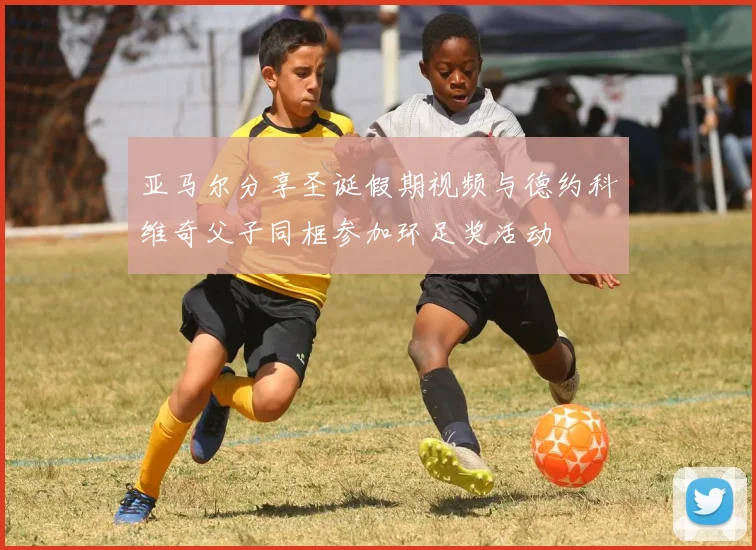 亚马尔分享圣诞假期视频与德约科维奇父子同框参加环足奖活动