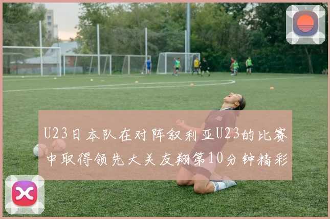 U23日本队在对阵叙利亚U23的比赛中取得领先大关友翔第10分钟精彩进球