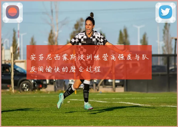 安芬尼西蒙斯谈训练营高强度与队友间愉快的磨合过程